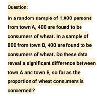 Question:
In a random sample of 1,000 persons
from town A, 400 are found to be
consumers of wheat. In a sample of
800 from town B, 400 are found to be
consumers of wheat. Do these data
reveal a significant difference between
town A and town B, so far as the
proportion of wheat consumers is
concerned ?
