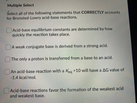 Multiple Select
Select all of the following statements that CORRECTLY accounts
for Bronsted-Lowry acid-base reactions.
Acid-base equilibrium constants are determined by how
quickly the reaction takes place.
A weak conjugate base is derived from a strong acid.
The only a proton is transferred from a base to an acid.
An acid-base reaction with a Keg >10 will have a AG value of
-1.4 kcal/mol.
Acid-base reactions favor the formation of the weakest acid
and weakest base.
