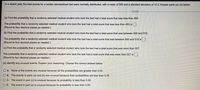 In a recent year, the total scores for a certain standardized test were normally distributed, with a mean of 500 and a standard deviation of 10.3. Answer parts (a)-(d) below.
(a) Find the probability that a randomly selected medical student who took the test had a total score that was less than 493.
The probability that a randomly selected medical student who took the test had a total score that was less than 493 is.
(Round to four decimal places as needed.)
(b) Find the probability that a randomly selected medical student who took the test had a total score that was between 500 and 515.
The probability that a randomly selected medical student who took the test had a total score that was between 500 and 515 is.
(Round to four decimal places as needed.)
(c) Find the probability that a randomly selected medical student who took the test had a total score that was more than 527.
The probability that a randomly selected medical student who took the test had a total score that was more than 527 is
(Round to four decimal places as needed.)
(d) Identify any unusual events. Explain your reasoning. Choose the correct answer below.
O A. None of the events are unusual because all the probabilities are greater than 0.05.
O B. The events in parts (a) and (b) are unusual because their probabilities are less than 0.05.
O C. The event in part (c) is unusual because its probability is less than 0.05.
O D. The event in part (a) is unusual because its probability is less than 0.05.
