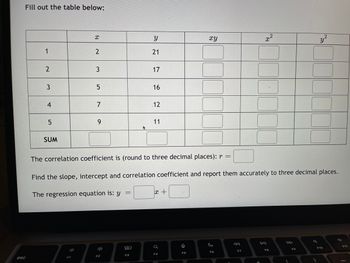 **Table Completion Exercise**

Fill out the table below:

|   | \( x \) | \( y \) | \( xy \) | \( x^2 \) | \( y^2 \) |
|---|-------|-------|--------|--------|--------|
| 1 | 2     | 21    |        |        |        |
| 2 | 3     | 17    |        |        |        |
| 3 | 5     | 16    |        |        |        |
| 4 | 7     | 12    |        |        |        |
| 5 | 9     | 11    |        |        |        |
| SUM |       |       |        |        |        |

**Instructions:**

- Calculate the product \( xy \), square of \( x \) (\( x^2 \)), and square of \( y \) (\( y^2 \)) for each row.
- Find the sum of columns for \( x \), \( y \), \( xy \), \( x^2 \), and \( y^2 \) at the bottom of the table.

**Correlation and Regression:**

1. The correlation coefficient is (round to three decimal places): \( r = \_\_\_\_ \)
2. Find the slope, intercept, and correlation coefficient, and report them accurately to three decimal places.
3. The regression equation is: \( y = \_\_\_\_ x + \_\_\_\_ \)

**Notes:**

- Use the provided data to complete the calculations necessary to find the correlation coefficient, slope, and intercept.
- Understanding regression and correlation is crucial for interpreting relationships between variables.