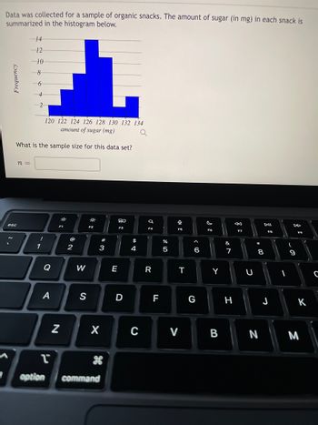 Data was collected for a sample of organic snacks. The amount of sugar (in mg) in each snack is
summarized in the histogram below.
I
Frequency
esc
14
120 122 124 126 128 130 132 134
amount of sugar (mg)
What is the sample size for this data set?
n =
12
10
8
6
!
1
A
1
option
F1
N
2
W
**
F2
X
command
#
E
80
D
$
4
C
Q
F4
R
F
%
5
F5
T
V
6
G
F6
Y
B
&
7
H
←
F7
U
8
N
DII
FB
J
-
I
9
F9
K
M