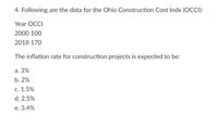 4. Following are the data for the Ohio Construction Cost Indx (OCCI):
Year OCCI
2000 100
2018 170
The inflation rate for construction projects is expected to be:
а. 3%
b. 2%
с. 1.5%
d. 2.5%
е. 3.4%
