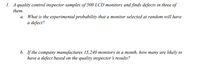 1. A quality control inspector samples of 500 LCD monitors and finds defects in three of
them.
What is the experimental probability that a monitor selected at random will have
a defect?
b. If the company manufactures 15,240 monitors in a month, how many are likely to
have a defect based on the quality inspector 's results?
