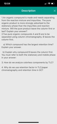 10:04
Description
1.An organic compound is made and needs separating
from the reaction mixture and impurities. The pure
organic product is more strongly adsorbed to the
stationary phase than the impurities and reaction
mixture. Will the pure product leave the column first or
last? Explain your answer?
2.Two pure organic compounds A and B are to be
separated using column chromatography. B leaves the
column first.
a) Which compound has the largest retention time?
Explain your answer.
b) Explain why compound B leaves the column first.
You must refer to both the stationary and mobile phase
in your answer:
3. How do we analyze colorless components by TLC?
4. Why do we use retention factor in TLC/paper
chromatography and retention time in GC?
