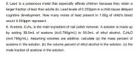 5. Lead is a poisonous metal that especially affects children because they retain a
larger fraction of lead than adults do. Lead levels of 0.250ppm in a child cause delayed
cognitive development. How many moles of lead present in 1.00g of child's blood
would 0.250ppm represent.
6. Acetone, CaHs, is the main ingredient of nail polish remover. A solution is made up
by adding 35.0mL of acetone (d=0.790g/mL) to 50.0mL of ethyl alcohol, CHO
(d=0.789g/mL). Assuming volumes are additive, calculate (a) the mass percent of
acetone in the solution. (b) the volume percent of ethyl alcohol in the solution. (c) the
mole fraction of acetone in the solution.
