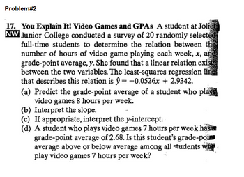 Problem#2
17. You Explain It! Video Games and GPAs A student at Joliet
NW Junior College conducted a survey of 20 randomly selected
full-time students to determine the relation between the
number of hours of video game playing each week, x, and
grade-point average, y. She found that a linear relation exists
between the two variables. The least-squares regression line
that describes this relation is ŷ= -0.0526x + 2.9342.
(a) Predict the grade-point average of a student who plays
video games 8 hours per week.
(b) Interpret the slope.
(c) If appropriate, interpret the y-intercept.
(d) A student who plays video games 7 hours per week has
grade-point average of 2.68. Is this student's grade-pou
average above or below average among all students why.
play video games 7 hours per week?