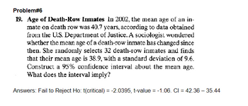 Problem#6
19. Age of Death-Row Inmates In 2002, the mean age of an in-
mate on death row was 40.7 years, according to data obtained
from the U.S. Department of Justice. A sociologist wondered
whether the mean age of a death-row inmate has changed since
then. She randomly selects 32 death-row inmates and finds
that their mean age is 38.9, with a standard deviation of 9.6.
Construct a 95% confidence interval about the mean age.
What does the interval imply?
Answers: Fail to Reject Ho: t(critical) = -2.0395, t-value = -1.06. CI = 42.36 - 35.44