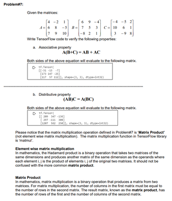 Problem#7:
Given the matrices:
4
-2 1
6
9
-4
A= 6 8 -5 B = 7 5
3
7 9 10
-8 2 1
Write TensorFlow code to verify the following properties:
a. Associative property
A(B+C) = AB + AC
[[-31 -13 -7]
[173 147 -25]
[117 57 112]], shape=(3, 3), dtype=int32)
-4
C = 10
3
Both sides of the above equation will evaluate to the following matrix.
Ctf.Tensor(
b. Distributive property
(AB)C = A(BC)
-5 27
6 1
-98
Both sides of the above equation will evaluate to the following matrix.
Ctf.Tensor(
[[ 209 347 -136]
[297 -111 308]
[1207 562 250]], shape=(3, 3), dtype=int32)
Please notice that the matrix multiplication operation defined in Problem#7 is 'Matrix Product'
(not element wise matrix multiplication). The matrix multiplication function in TensorFlow library
is 'matmul'.
Element wise matrix multiplication
In mathematics, the Hadamard product is a binary operation that takes two matrices of the
same dimensions and produces another matrix of the same dimension as the operands where
each element i, j is the product of elements i, j of the original two matrices. It should not be
confused with the more common matrix product.
Matrix Product
In mathematics, matrix multiplication is a binary operation that produces a matrix from two
matrices. For matrix multiplication, the number of columns in the first matrix must be equal to
the number of rows in the second matrix. The result matrix, known as the matrix product, has
the number of rows of the first and the number of columns of the second matrix.