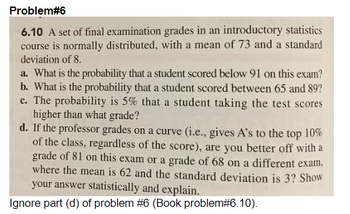 Problem#6
6.10 A set of final examination grades in an introductory statistics
course is normally distributed, with a mean of 73 and a standard
deviation of 8.
a. What is the probability that a student scored below 91 on this exam?
b. What is the probability that a student scored between 65 and 89?
c. The probability is 5% that a student taking the test scores
higher than what grade?
d. If the professor grades on a curve (i.e., gives A's to the top 10%
of the class, regardless of the score), are you better off with a
grade of 81 on this exam or a grade of 68 on a different exam,
where the mean is 62 and the standard deviation is 3? Show
your answer statistically and explain.
Ignore part (d) of problem #6 (Book problem# 6.10).