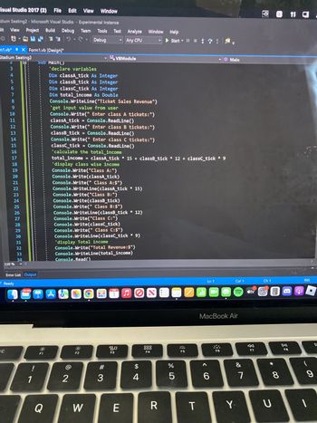 Visual Studio 2017 (2) File Edit View Window
dium Seating2 - Microsoft Visual Studio - Experimental Instance
View Project Build Debug
dit
Team Tools
Debug
SEF 2
12
m1.vb*
Stadium Seating2
N345
2
SC
♥
110%
X Form1.vb [Design]*
6
7
8
9
10
11
12
13
14
15
16
17
18
19
20
21
22
23
24
25
26
27
28
29
30
31
32
33
34
D-
Error List Output
Ready
30,994
1
SUD Main()
F1
'declare variables
Q
Dim classA_tick As Integer
Dim classB_tick As Integer
Dim classC_tick As Integer
Dim total income As Double
Console.WriteLine("Ticket Sales Revenue")
'get input value from user
Console.Write(" Enter class A tickets:")
Console.ReadLine()
classA_tick =
Console.Write(" Enter class B tickets:")
classB_tick = Console.ReadLine()
Console.Write(" Enter class C tickets:")
Console.ReadLine()
classc_tick =
'calculate the total income
total_income = classA_tick * 15+ classB_tick* 12+ classc_tick * 9
'display class wise income
Console.Write("Class A:")
Console.Write(classA_tick)
Console.Write(" Class A:$")
Console.WriteLine(classA_tick * 15)
1 A
Test Analyze Window Help
Any CPU
Console.Write("Class B:")
Console.Write(classB_tick)
VBModule
Console.Write(" Class B:$")
Console.WriteLine(classB_tick * 12)
Console.Write("Class C:")
Console.Write(classc_tick)
Console.Write(" Class C:$")
Console.WriteLine(classc_tick * 9)
'display Total income
Console.Write("Total Revenue: $")
Console.Read()
Console.WriteLine(total_income)
2
F2
W
#
3
FEB
80
F3
E
FO
$
4
OOO
F4
Start II 3
R
67 5⁰
%
5
2
F5
T
اله
Ln 1
6
Main
MacBook Air
F6
Col 1
&
Y.
7
tv
F7
@ 1 C.
Ch 1
* 0
U
8
DII
F8
INS
O
9
1