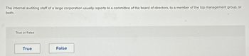 The internal auditing staff of a large corporation usually reports to a committee of the board of directors, to a member of the top management group, or
both.
True or False
True
False