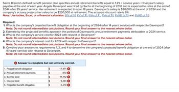 Sachs Brands's defined benefit pension plan specifies annual retirement benefits equal to 1.2% x service years x final year's salary,
payable at the end of each year. Angela Davenport was hired by Sachs at the beginning of 2010 and is expected to retire at the end of
2044 after 35 years' service. Her retirement is expected to span 18 years. Davenport's salary is $80,000 at the end of 2024 and the
company's actuary projects her salary to be $230,000 at retirement. The actuary's discount rate is 6%.
Note: Use tables, Excel, or a financial calculator. (FV of $1, PV of $1, FVA of $1, PVA of $1, FVAD of $1 and PVAD of $1)
Required:
1. What is the company's projected benefit obligation at the beginning of 2024 (after 14 years' service) with respect to Davenport?
Note: Do not round intermediate calculations. Round your final answer to the nearest whole dollar.
2. Estimate by the projected benefits approach the portion of Davenport's annual retirement payments attributable to 2024 service.
3. What is the company's service cost for 2024 with respect to Davenport?
Note: Do not round intermediate calculations. Round your final answer to the nearest whole dollar.
4. What is the company's interest cost for 2024 with respect to Davenport?
Note: Do not round intermediate calculations. Round your final answer to the nearest whole dollar.
5. Combine your answers to requirements 1, 3, and 4 to determine the company's projected benefit obligation at the end of 2024 (after
15 years' service) with respect to Davenport.
Note: Do not round intermediate calculations. Round your final answer to the nearest whole dollar.
Answer is complete but not entirely correct.
1. Project benefit obligation
2. Annual retirement payments
3. Service cost
4. Interest cost
5. Projected benefit obligation
$
$
$
$
$
17,471 X
873 x
11,112
9,434 X
5,419 X