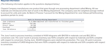 Required information
[The following information applies to the questions displayed below.]
Clopack Company manufactures one product that goes through one processing department called Mixing. All raw
materials are introduced at the start of work in the Mixing Department. The company uses the weighted-average method
to account for units and costs. Its Work in Process T-account for the Mixing Department for June follows (all forthcoming
questions pertain to June):
June 1-balance
Materials
Direct labour
Overhead
June 30-balance
Work in Process-Mixing Department
$ 27,000 Completed and transferred to finished goods
154, 205
98,500
116,000
?
The June 1 work in process inventory consisted of 4,100 kilograms with $14,700 in materials cost and $12,300 in
conversion cost. The June 1 work in process inventory was 100% complete with respect to materials and 60% complete
with respect to conversion. During June, 36,600 kilograms were started into production. The June 30 work in process
inventory consisted of 9,400 kilograms that were 100% complete with respect to materials and 50% complete with respect
to conversion.