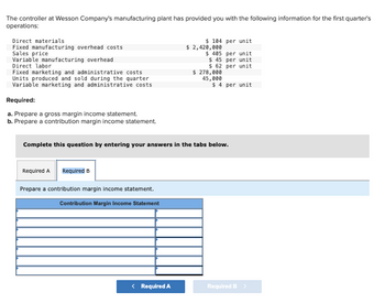The controller at Wesson Company's manufacturing plant has provided you with the following information for the first quarter's
operations:
Direct materials
Fixed manufacturing overhead costs
Sales price
Variable manufacturing overhead
Direct labor
Fixed marketing and administrative costs
Units produced and sold during the quarter
Variable marketing and administrative costs
Required:
a. Prepare a gross margin income statement.
b. Prepare a contribution margin income statement.
Complete this question by entering your answers
Required A Required B
Prepare a contribution margin income statement.
Contribution Margin Income Statement
< Required A
$ 104 per unit
$ 2,420,000
$ 485 per unit
$ 45 per unit
$ 62
per unit
$ 278,000
45,000
the tabs
$ 4 per unit
low.
Required B >