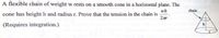 A flexible chain of weight w rests on a smooth cone in a horizontal plane. The
wh
cone has height h and radius r. Prove that the tension in the chain is
chain
(Requires integration.)
h
