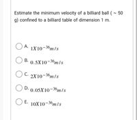 Estimate the minimum velocity of a billiard ball (- 50
g) confined to a billiard table of dimension 1 m.
O A.
1X10-36m/s
B. 0.5X10-36m/s
C. 2X10-36m/s
D. 0.05X10-36m /s
E. 10X10-36m/s
