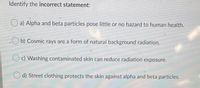 Identify the incorrect statement:
a) Alpha and beta particles pose little or no hazard to human health.
.Ob) Cosmic rays are a form of natural background radiation.
O c) Washing contaminated skin can reduce radiation exposure.
d) Street clothing protects the skin against alpha and beta particles.
