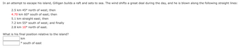 In an attempt to escape his island, Gilligan builds a raft and sets to sea. The wind shifts a great deal during the day, and he is blown along the following straight lines:
2.5 km 45° north of west; then
4.70 km 60° south of east; then
5.1 km straight east; then
7.2 km 55° south of west; and finally
2.8 km 10° north of east.
What is his final position relative to the island?
km
° south of east