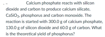 Calcium phosphate reacts with silicon
dioxide and carbon to produce calcium silicate,
CaSiO3, phosphorus and carbon monoxide. The
reaction is started with 300.0 g of calcium phosphate,
130.0 g of silicon dioxide and 60.0 g of carbon. What
is the theoretical yield of phosphorus?