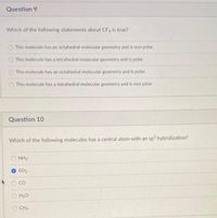 Question 9
Which of the following statements about CF4 is true?
This molecule has an octahedral molecular geometry and is non polar.
This molecule has a tetrahedral molecular geometry and is polar.
This molecule has an octahedral molecular geometry and is polar.
This molecule has a tetrahedral molecular geometry and is non polar
Question 10
Which of the following molecules has a central atom with an sp? hybridization?
NH3
SO2
CO
H20
O CH4
