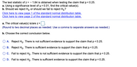 **Transcription for Educational Website:**

**Hypothesis Testing Example**

The test statistic of \( z = -1.84 \) is obtained when testing the claim that \( p < 0.25 \).

**a.** Using a significance level of \( \alpha = 0.01 \), find the critical value(s).

**b.** Should we reject \( H_0 \) or should we fail to reject \( H_0 \)?

[Click here to view page 1 of the standard normal distribution table.]

[Click here to view page 2 of the standard normal distribution table.]

---

**a.** The critical value(s) is/are \( z = \underline{\quad} \).

*(Round to two decimal places as needed. Use a comma to separate answers as needed.)*

---

**b.** Choose the correct conclusion below:

- **A.** Reject \( H_0 \). There is not sufficient evidence to support the claim that \( p < 0.25 \).

- **B.** Reject \( H_0 \). There is sufficient evidence to support the claim that \( p < 0.25 \).

- **C.** Fail to reject \( H_0 \). There is not sufficient evidence to support the claim that \( p < 0.25 \).

- **D.** Fail to reject \( H_0 \). There is sufficient evidence to support the claim that \( p < 0.25 \).

**Explanation of Graphs/Diagrams:**

There are no graphs or diagrams included in the text. The text references standard normal distribution tables that are hyperlinked, which are used to find critical values for hypothesis testing.