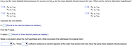 **Hypothesis Testing for Mean Diastolic Blood Pressure**

Consider \(\mu_1\) as the mean diastolic blood pressure for women and \(\mu_2\) as the mean diastolic blood pressure for men. We need to determine the null and alternative hypotheses regarding these means.

**Options for Null and Alternative Hypotheses:**

- **A.** 
  - \(H_0\): \(\mu_1 = \mu_2\)
  - \(H_1\): \(\mu_1 > \mu_2\)

- **B.**
  - \(H_0\): \(\mu_1 < \mu_2\)
  - \(H_1\): \(\mu_1 = \mu_2\)

- **C.**
  - \(H_0\): \(\mu_1 \neq \mu_2\)
  - \(H_1\): \(\mu_1 = \mu_2\)

- **D.**
  - \(H_0\): \(\mu_1 = \mu_2\)
  - \(H_1\): \(\mu_1 \neq \mu_2\)

**Statistical Analysis Steps:**

1. **Calculate the Test Statistic:**
   - \( t = \) [box for input] (Round to two decimal places as needed.)

2. **Find the P-value:**
   - P-value = [box for input] (Round to three decimal places as needed.)

3. **Make a Conclusion:**
   - Conclusion regarding \(H_0\): Select from a dropdown
   - There [dropdown for input] sufficient evidence to warrant rejection of the claim that women and men have the same mean diastolic blood pressure. 

**Note:** Fill in the calculations as needed on your study page.