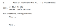 8.
Define the recursive function F:Z* → Z by this formula:
[n-10, if n>100
F(n) =
F(F(n+11)), if 0 <n<100
Find these values, showing your work:
F(101) =
F(99) =
