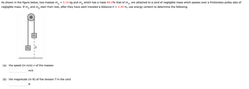 As shown in the figure below, two masses m₁ = 5.10 kg and m₂ which has a mass 80.0% that of m₁, are attached to a cord of negligible mass which passes over a frictionless pulley also of
negligible mass. If m₁ and m₂ start from rest, after they have each traveled a distance h = 2.30 m, use energy content to determine the following.
(a) the speed (in m/s) v of the masses
m/s
(b) the magnitude (in N) of the tension T in the cord
N