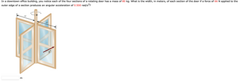 In a downtown office building, you notice each of the four sections of a rotating door has a mass of 80 kg. What is the width, in meters, of each section of the door if a force of 66 N applied to the
outer edge of a section produces an angular acceleration of 0.500 rad/s²?
m
F