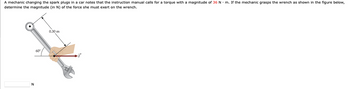 A mechanic changing the spark plugs in a car notes that the instruction manual calls for a torque with a magnitude of 36 N. m. If the mechanic grasps the wrench as shown in the figure below,
determine the magnitude (in N) of the force she must exert on the wrench.
N
60
0.30 m