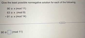 Give the least possible nonnegative solution for each of the following.
90 x (mod 11)
63 = x (mod 9)
- 91 = x (mod 14)
90 E
(mod 11)