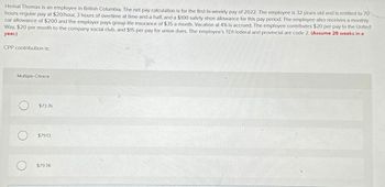 O
Hemal Thomas is an employee in British Columbia. The net pay calculation is for the first bi-weekly pay of 2022. The employee is 32 years old and is entitled to 70
hours regular pay at $20/hour, 3 hours of overtime at time-and-a-half, and a $100 safety shoe allowance for this pay period. The employee also receives a monthly
car allowance of $200 and the employer pays group life insurance of $35 a month. Vacation at 4% is accrued. The employee contributes $20 per pay to the United
Way, $20 per month to the company social club, and $15 per pay for union dues. The employee's TD1 federal and provincial are code 2. (Assume 26 weeks in a
year.)
CPP contribution is:
Multiple Choice
$73.76
$7913
$79.78