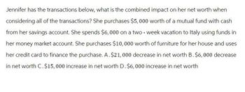 Jennifer has the transactions below, what is the combined impact on her net worth when
considering all of the transactions? She purchases $5,000 worth of a mutual fund with cash
from her savings account. She spends $6,000 on a two-week vacation to Italy using funds in
her money market account. She purchases $10,000 worth of furniture for her house and uses
her credit card to finance the purchase. A. $21,000 decrease in net worth B. $6,000 decrease
in net worth C. $15,000 increase in net worth D. $6,000 increase in net worth