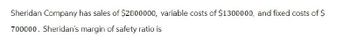 Sheridan Company has sales of $2800000, variable costs of $1300000, and fixed costs of $
700000. Sheridan's margin of safety ratio is