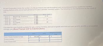 Aircard Corporation tracks the number of units purchased and sold throughout each accounting period but applies its inventory
costing method at the end of each period as if it uses a periodic inventory system. The following are the transactions for the month of
July.
Units
Unit Cost
July 1
July 5
July 13
July 17
July 25
July 27
Beginning Inventory
2,000
$ 35
Sold
1,000
Purchased
6,000
37
Sold
3,000
Purchased
8,000
39
Sold
5,000
Calculate the cost of goods available for sale, ending inventory, and cost of goods sold if Aircard uses (a) FIFO, (b) LIFO, or (c) weighted
average cost. (Round "Cost per Unit" to 2 decimal places.)
Weighted Average
FIFO
LIFO
Cost
Cost of Goods Available for Sale
$
280,000 $
0
$
0
Ending Inventory
Cost of Goods Sold