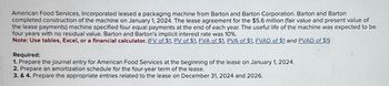 American Food Services, Incorporated leased a packaging machine from Barton and Barton Corporation. Barton and Barton
completed construction of the machine on January 1, 2024. The lease agreement for the $5.6 million (fair value and present value of
the lease payments) machine specified four equal payments at the end of each year. The useful life of the machine was expected to be
four years with no residual value. Barton and Barton's implicit interest rate was 10%.
Note: Use tables, Excel, or a financial calculator. (EV of $1, PV of $1, FVA of $1, PVA of $1, FVAD of $1 and PVAD of $1)
Required:
1. Prepare the journal entry for American Food Services at the beginning of the lease on January 1, 2024.
2. Prepare an amortization schedule for the four-year term of the lease.
3. & 4. Prepare the appropriate entries related to the lease on December 31, 2024 and 2026.