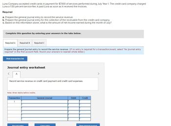 Luna Company accepted credit cards in payment for $7,100 of services performed during July Year 1. The credit card company charged
Luna a 1.50 percent service fee; it paid Luna as soon as it received the invoices.
Required
a. Prepare the general journal entry to record the service revenue.
b. Prepare the general journal entry for the collection of the receivable from the credit card company.
c. Based on this information alone, what is the amount of net income earned during the month of July?
Complete this question by entering your answers in the tabs below.
Required A Required B
Required C
Prepare the general journal entry to record the service revenue. (If no entry is required for a transaction/event, select "No journal entry
required" in the first account field. Round your answers to nearest whole dollar.)
View transaction list
Journal entry worksheet
<
A
Record service revenue on credit card payment and credit card expenses.
Note: Enter debits before credits.
Transaction
1
General Journal
Debit
Credit
Record entry
Clear entry
View general inurnal