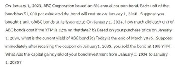 On January 1, 2023, ABC Corporation issued an 8% annual coupon bond. Each unit of the
bondshas $1,000 par value and the bond will mature on January 1, 2048. Suppose you
bought 1 unit ofABC bonds at its issuance.a) On January 1, 2034, how much did each unit of
ABC bonds cost if the YTM is 12% on thatdate? b) Based on your purchase price on January
1, 2034, what is the current yield of ABC bond?c) Today is the end of March 2035. Suppose
immediately after receiving the coupon on January 1, 2035, you sold the bond at 10% YTM.
What was the capital gains yield of your bondinvestment from January 1, 2034 to January
1, 2035?