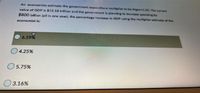 An economists estimate the govermment expenditure multipller to be Mgov-1.25. The current
value of GDP is $15.18 trillion and the government is planning to increase spending by
$800 billion (all in one year), the percentage increase in GDP using the multipler estimate of the
economist is:
6.59%
O 4.25%
5.75%
3.16%
