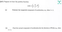 (#1) Suppose we have the position function:
- ()
r (t) :
t'
(a)
Evaluate the tangential component of acceleration, ar, when t = 1.
(b)
Find the normal component of acceleration [in the direction of N (t)], an, when
t = 1.
E
