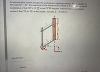 An external drive system actuates the mechanism by applying a moment M at bearing D. At
the instant 0 = 30", the magnitude of the velocity vector of point C is 11 and the angular
acceleration of link CD is 20 rad in the CCW direction. Determine the angular velocity
rad
vector of link CE (in aa) at this instant. Consider L = 4 metres.
E
Your Answer:
Answer
At
NIN
