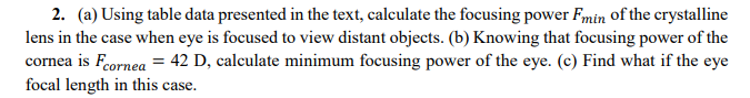 2. (a) Using table data presented in the text, calculate the focusing power Fmin of the crystalline
lens in the case when eye is focused to view distant objects. (b) Knowing that focusing power of the
cornea is Feornea = 42 D, calculate minimum focusing power of the eye. (c) Find what if the eye
focal length in this case.
