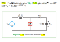 7.70 Find Z in the circuit of Fig. P7.70, given that Vs = 40 V
and Va = 17.22e-j132.2° V.
j4 2
lall
+
Vs
j5 N :
Va
Z
Figure P7.70: Circuit for Problem 7.70.
