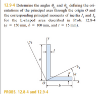 12.9-4 Determine the angles 0, and 0, defining the ori-
entations of the principal axes through the origin O and
the corresponding principal moments of inertia I, and I,
for the L-shaped area described in Prob. 12.8-4
(a = 150 mm, b = 100 mm, and t = 15 mm).
P2
a
PROBS. 12.8-4 and 12.9-4
