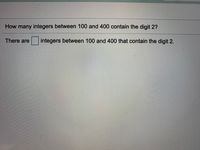 **Question:**

How many integers between 100 and 400 contain the digit 2?

**Answer:**

There are [ ] integers between 100 and 400 that contain the digit 2.

---

**Explanation:** 

This question prompts students to identify and count all the numbers between 100 and 400 that include the digit '2'. The space provided allows for the input of the correct total number of such integers.