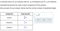 A chemist mixes 18.0 g of ethanol with 61.0 g of thiophene and 27.0 g of methanol.

Calculate the percent by mass of each component of this solution.

Be sure each of your answer entries has the correct number of significant digits.

| Component  | Mass Percent  |
|------------|---------------|
| Ethanol    |            %  |
| Thiophene  |            %  |
| Methanol   |            %  |

There is an input area for each mass percent value. To the right, there is a small panel with icons for numerical operations: a checkbox with "x10" for multiplying by ten, an "X" for clearing or deleting, a curved arrow for resetting, and a question mark for help or hints.