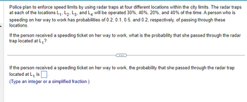 Police plan to enforce speed limits by using radar traps at four different locations within the city limits. The radar traps
at each of the locations L₁, L2, L3, and L4 will be operated 30%, 40%, 20%, and 40% of the time. A person who is
speeding on her way to work has probabilities of 0.2, 0.1, 0.5, and 0.2, respectively, of passing through these
locations.
If the person received a speeding ticket on her way to work, what is the probability that she passed through the radar
trap located at L₁,?
If the person received a speeding ticket on her way to work, the probability that she passed through the radar trap
located at L₁ is
(Type an integer or a simplified fraction.)