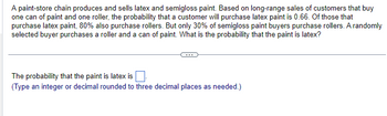 A paint-store chain produces and sells latex and semigloss paint. Based on long-range sales of customers that buy
one can of paint and one roller, the probability that a customer will purchase latex paint is 0.66. Of those that
purchase latex paint, 80% also purchase rollers. But only 30% of semigloss paint buyers purchase rollers. A randomly
selected buyer purchases a roller and a can of paint. What is the probability that the paint is latex?
The probability that the paint is latex is
(Type an integer or decimal rounded to three decimal places as needed.)