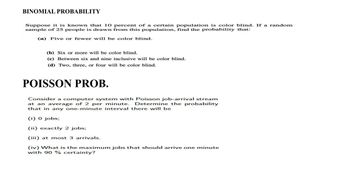 BINOMIAL PROBABILITY
Suppose it is known that 10 percent of a certain population is color blind. If a random
sample of 25 people is drawn from this population, find the probability that:
(a) Five or fewer will be color blind.
(b) Six or more will be color blind.
(c) Between six and nine inclusive will be color blind.
(d) Two, three, or four will be color blind.
POISSON PROB.
Consider a computer system with Poisson job-arrival stream
at an average of 2 per minute. Determine the probability
that in any one-minute interval there will be
(i) 0 jobs;
(ii) exactly 2 jobs;
(iii) at most 3 arrivals.
(iv) What is the maximum jobs that should arrive one minute
with 90 % certainty?