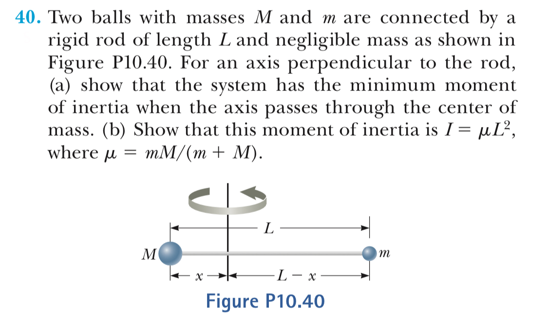 40. Two balls with masses M and m are connected by
rigid rod of length L and negligible mass as shown in
Figure P10.40. For an axis perpendicular to the rod
(a) show that the system has the minimum moment
of inertia when the axis passes through the center of
mass. (b) Show that this moment of inertia is Г-, L2
where umM/(m+ M)
Figure P10.40
